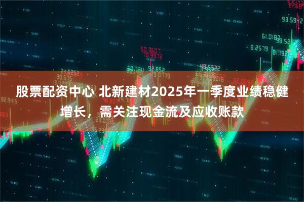股票配資中心 北新建材2025年一季度業(yè)績(jì)穩健增長(cháng)，需關(guān)注現金流及應收賬款