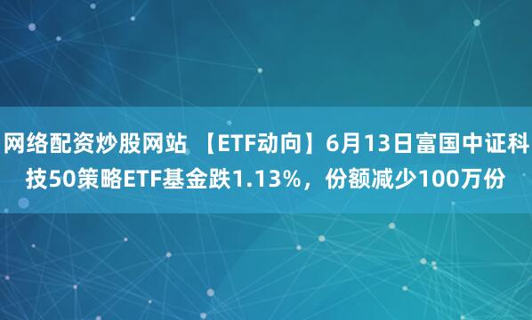 網(wǎng)絡(luò )配資炒股網(wǎng)站 【ETF動(dòng)向】6月13日富國中證科技50策略ETF基金跌1.13%，份額減少100萬(wàn)份