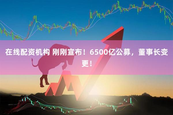 在線(xiàn)配資機構 剛剛宣布！6500億公募，董事長(cháng)變更！