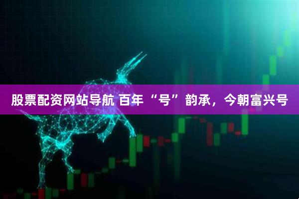 股票配資網(wǎng)站導(dǎo)航 百年 “號” 韻承，今朝富興號